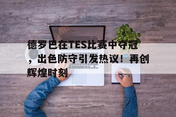 关于德罗巴在TES比赛中夺冠，出色防守引发热议！再创辉煌时刻的信息-爱游戏娱乐